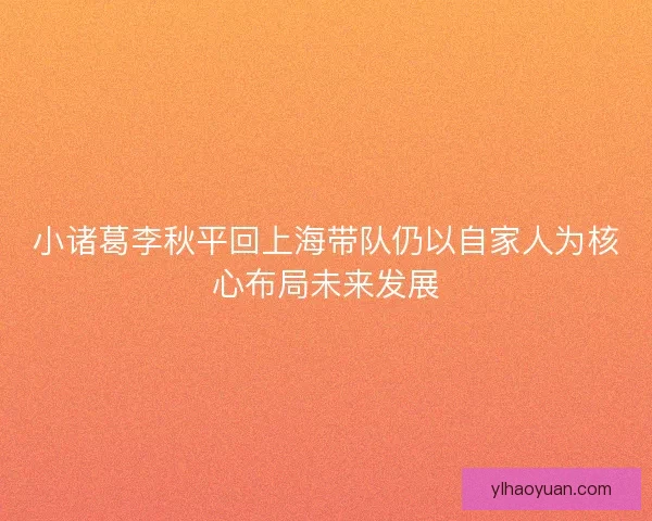 小诸葛李秋平回上海带队仍以自家人为核心布局未来发展
