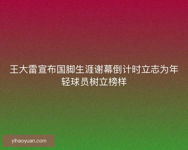 王大雷宣布国脚生涯谢幕倒计时立志为年轻球员树立榜样