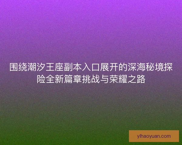 围绕潮汐王座副本入口展开的深海秘境探险全新篇章挑战与荣耀之路