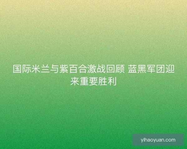 国际米兰与紫百合激战回顾 蓝黑军团迎来重要胜利