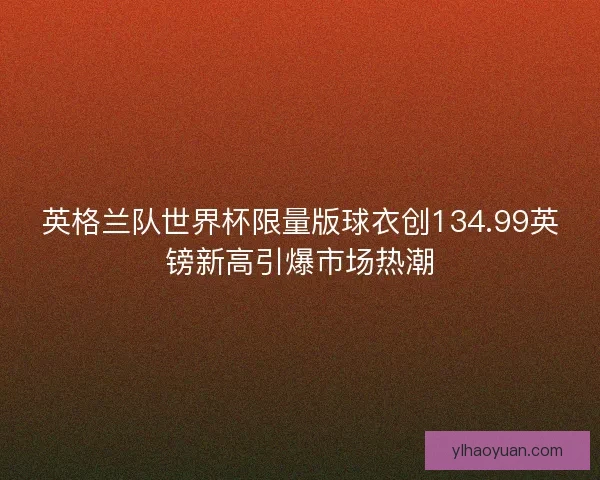 英格兰队世界杯限量版球衣创134.99英镑新高引爆市场热潮