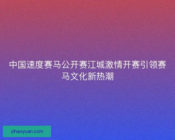 中国速度赛马公开赛江城激情开赛引领赛马文化新热潮