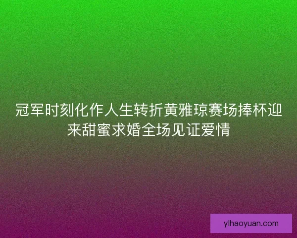 冠军时刻化作人生转折黄雅琼赛场捧杯迎来甜蜜求婚全场见证爱情