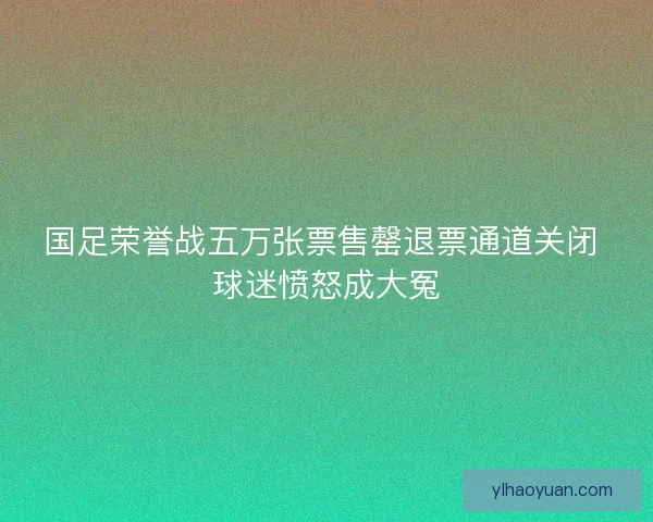 国足荣誉战五万张票售罄退票通道关闭 球迷愤怒成大冤
