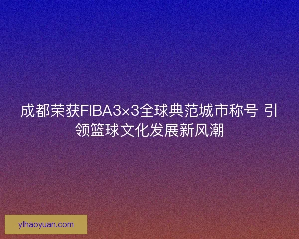 成都荣获FIBA3×3全球典范城市称号 引领篮球文化发展新风潮