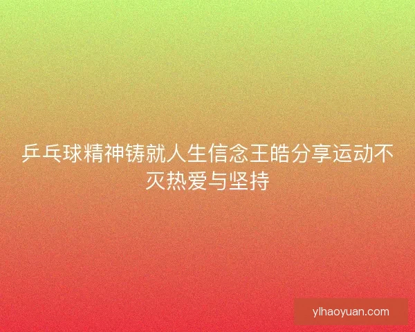 乒乓球精神铸就人生信念王皓分享运动不灭热爱与坚持