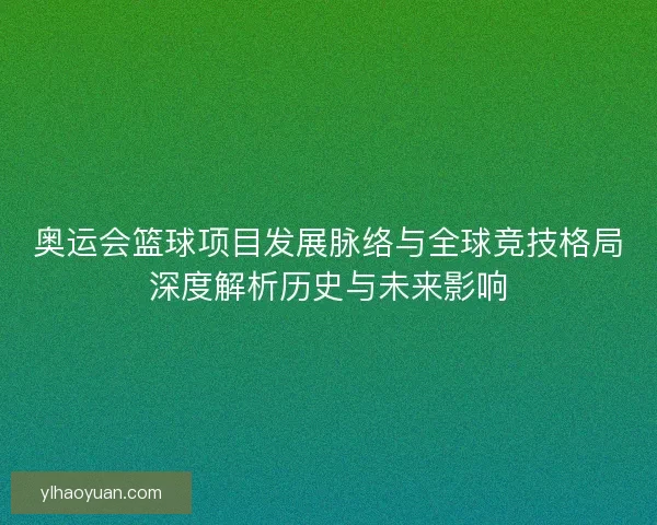 奥运会篮球项目发展脉络与全球竞技格局深度解析历史与未来影响